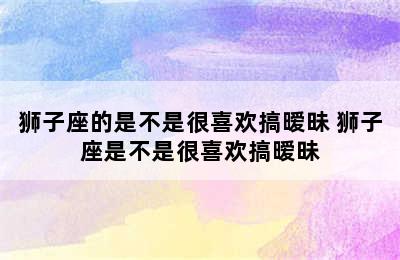 狮子座的是不是很喜欢搞暧昧 狮子座是不是很喜欢搞暧昧